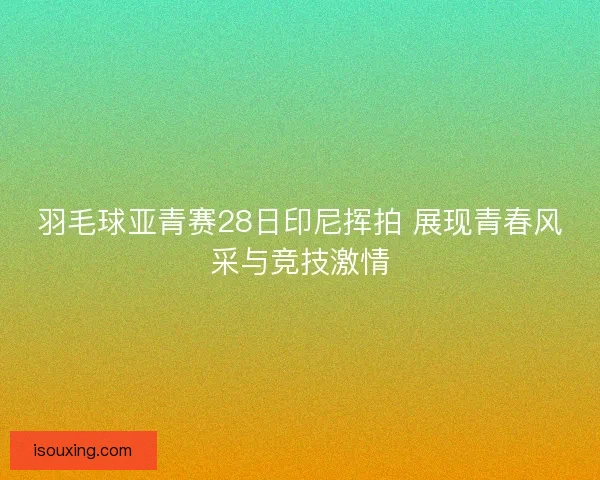 羽毛球亚青赛28日印尼挥拍 展现青春风采与竞技激情