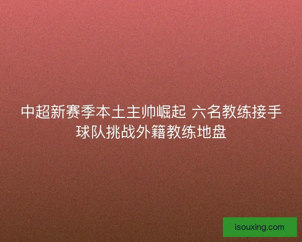 中超新赛季本土主帅崛起 六名教练接手球队挑战外籍教练地盘