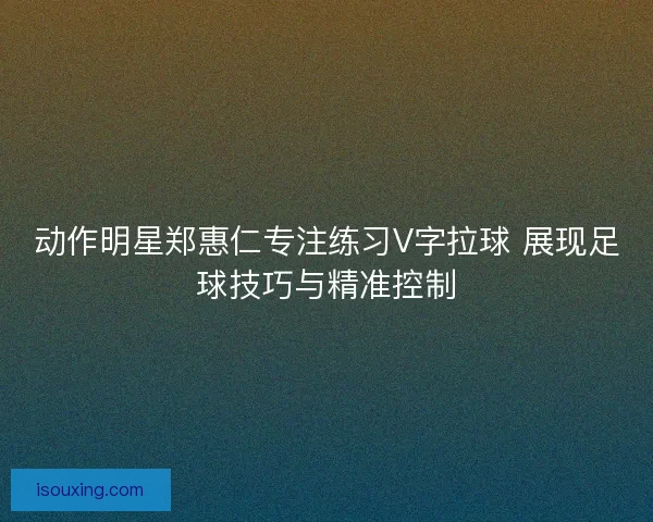 动作明星郑惠仁专注练习V字拉球 展现足球技巧与精准控制