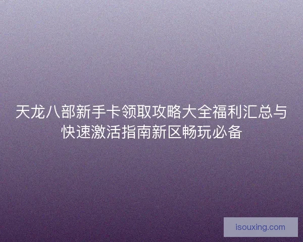 天龙八部新手卡领取攻略大全福利汇总与快速激活指南新区畅玩必备