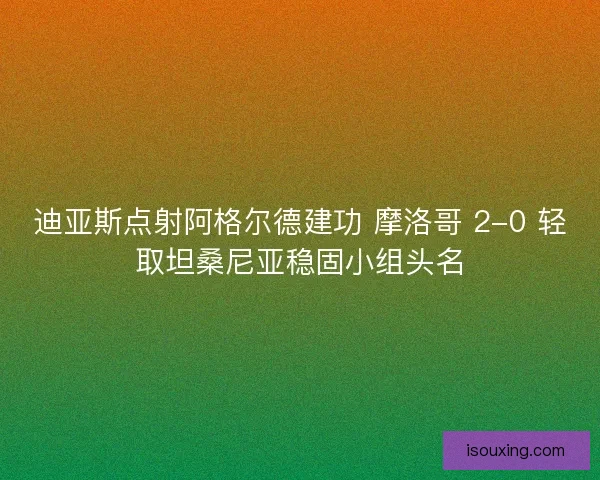 迪亚斯点射阿格尔德建功 摩洛哥 2-0 轻取坦桑尼亚稳固小组头名
